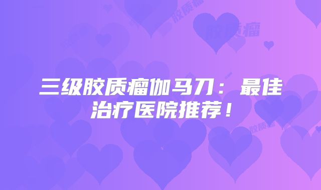 三级胶质瘤伽马刀：最佳治疗医院推荐！