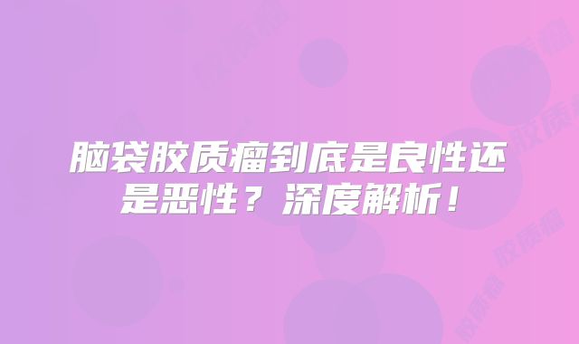 脑袋胶质瘤到底是良性还是恶性？深度解析！