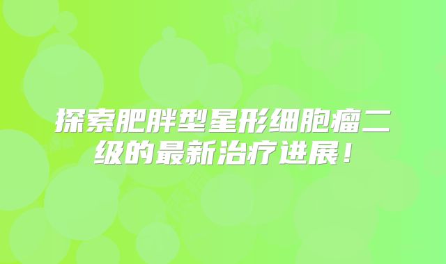 探索肥胖型星形细胞瘤二级的最新治疗进展！