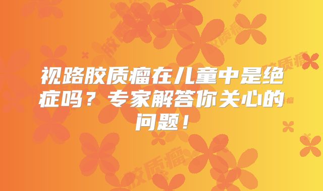 视路胶质瘤在儿童中是绝症吗？专家解答你关心的问题！
