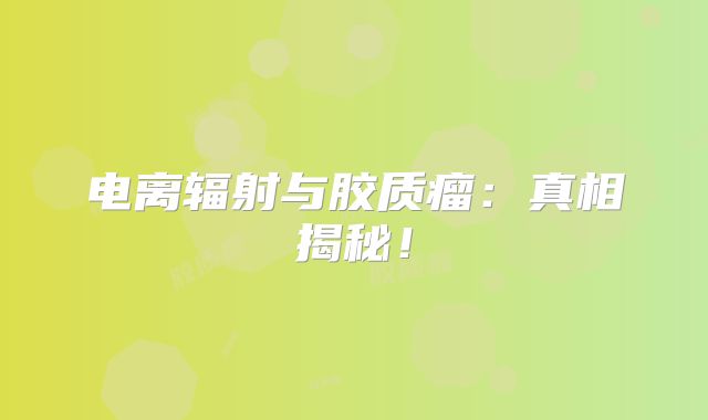 电离辐射与胶质瘤：真相揭秘！
