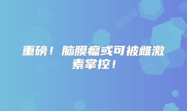 重磅！脑膜瘤或可被雌激素掌控！