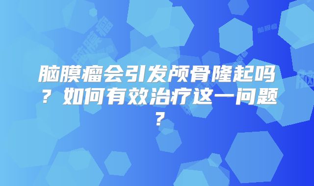 脑膜瘤会引发颅骨隆起吗？如何有效治疗这一问题？