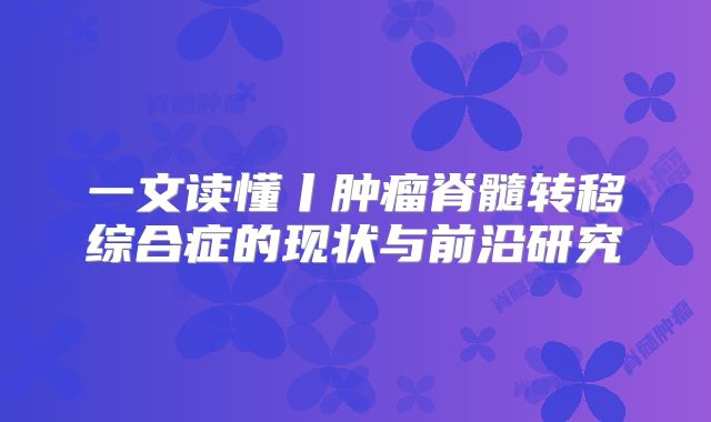 一文读懂丨肿瘤脊髓转移综合症的现状与前沿研究