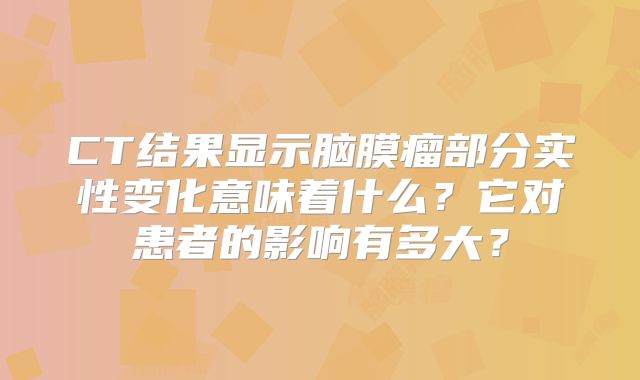 CT结果显示脑膜瘤部分实性变化意味着什么？它对患者的影响有多大？