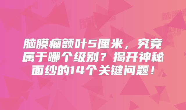 脑膜瘤额叶5厘米，究竟属于哪个级别？揭开神秘面纱的14个关键问题！