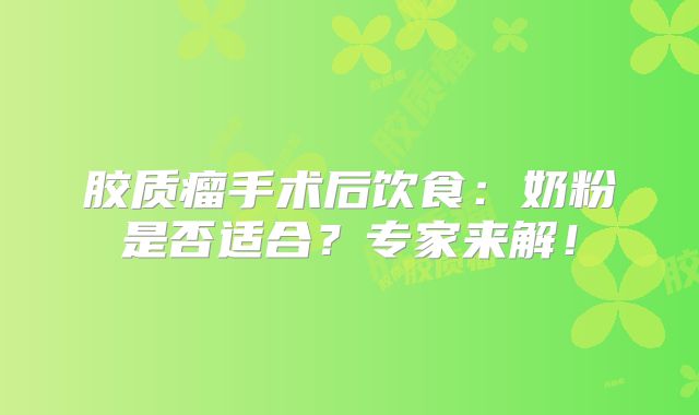 胶质瘤手术后饮食：奶粉是否适合？专家来解！