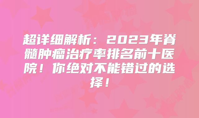 超详细解析：2023年脊髓肿瘤治疗率排名前十医院！你绝对不能错过的选择！