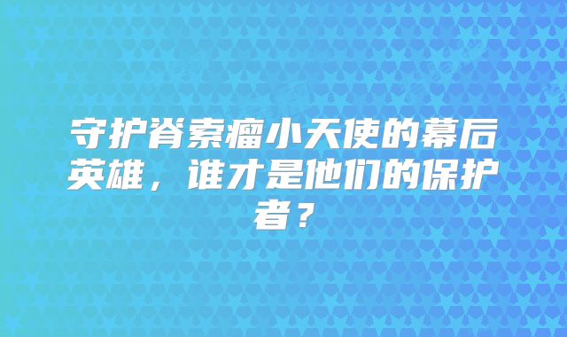 守护脊索瘤小天使的幕后英雄，谁才是他们的保护者？
