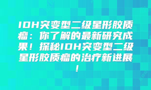 IDH突变型二级星形胶质瘤：你了解的最新研究成果！探秘IDH突变型二级星形胶质瘤的治疗新进展！