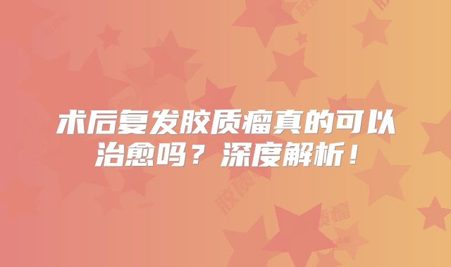 术后复发胶质瘤真的可以治愈吗？深度解析！