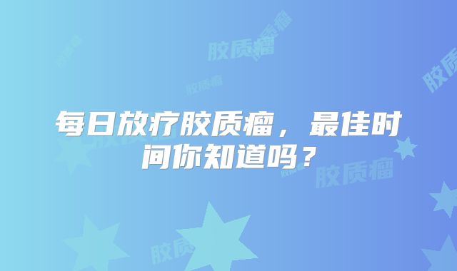 每日放疗胶质瘤，最佳时间你知道吗？