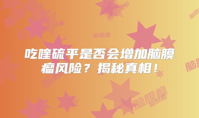 吃喹硫平是否会增加脑膜瘤风险？揭秘真相！