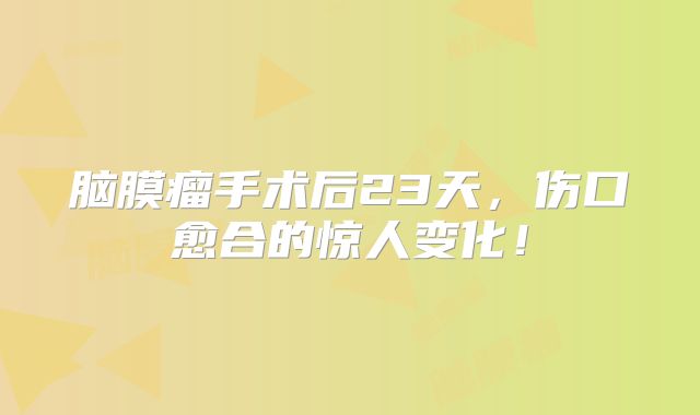 脑膜瘤手术后23天，伤口愈合的惊人变化！