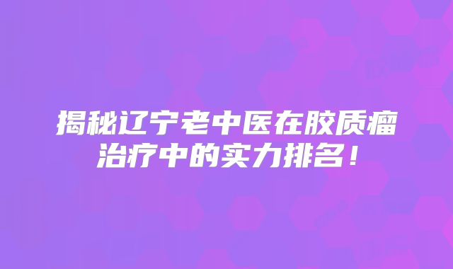 揭秘辽宁老中医在胶质瘤治疗中的实力排名！