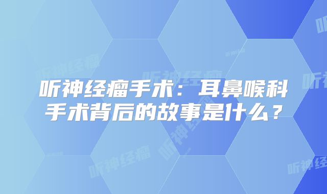听神经瘤手术：耳鼻喉科手术背后的故事是什么？