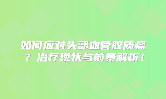 如何应对头部血管胶质瘤？治疗现状与前景解析！