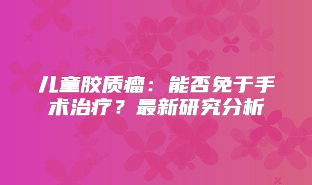 儿童胶质瘤：能否免于手术治疗？最新研究分析