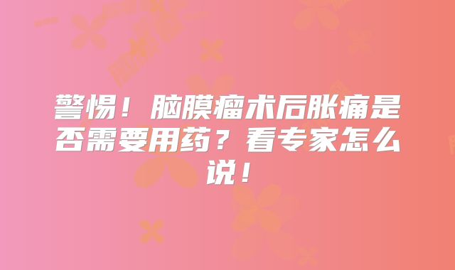 警惕！脑膜瘤术后胀痛是否需要用药？看专家怎么说！