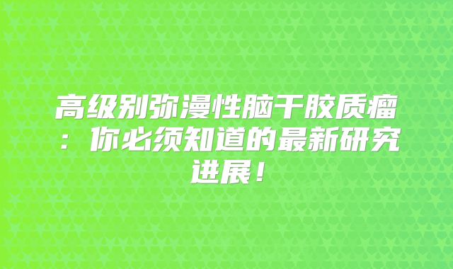 高级别弥漫性脑干胶质瘤：你必须知道的最新研究进展！