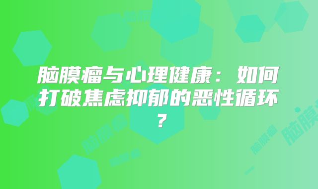 脑膜瘤与心理健康：如何打破焦虑抑郁的恶性循环？