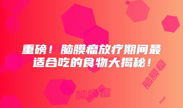 重磅！脑膜瘤放疗期间最适合吃的食物大揭秘！