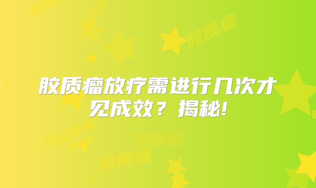 胶质瘤放疗需进行几次才见成效？揭秘!