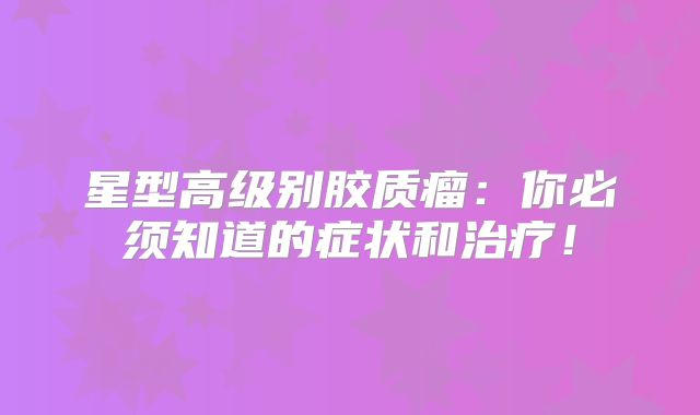 星型高级别胶质瘤：你必须知道的症状和治疗！