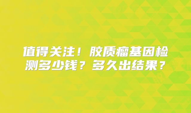 值得关注！胶质瘤基因检测多少钱？多久出结果？