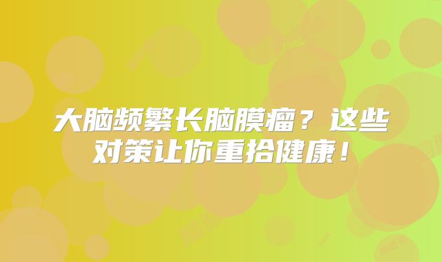 大脑频繁长脑膜瘤？这些对策让你重拾健康！