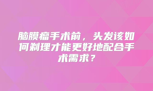 脑膜瘤手术前，头发该如何剃理才能更好地配合手术需求？