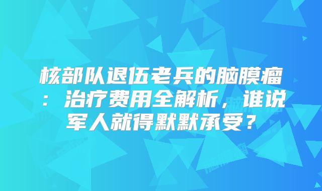 核部队退伍老兵的脑膜瘤：治疗费用全解析，谁说军人就得默默承受？