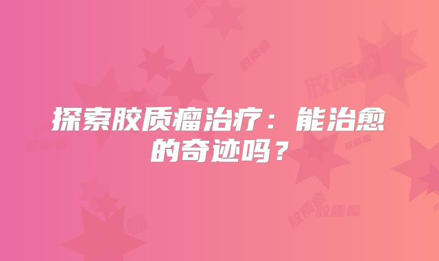 探索胶质瘤治疗：能治愈的奇迹吗？