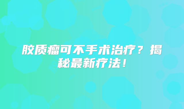 胶质瘤可不手术治疗？揭秘最新疗法！