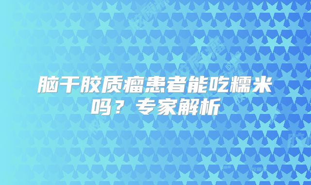 脑干胶质瘤患者能吃糯米吗？专家解析
