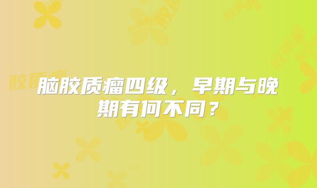 脑胶质瘤四级，早期与晚期有何不同？