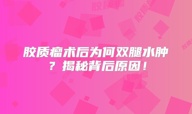 胶质瘤术后为何双腿水肿？揭秘背后原因！