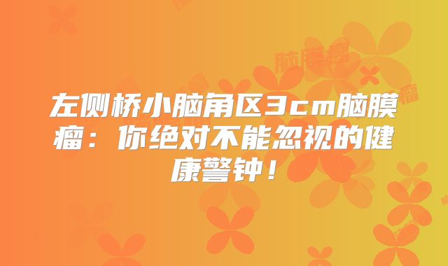 左侧桥小脑角区3cm脑膜瘤：你绝对不能忽视的健康警钟！