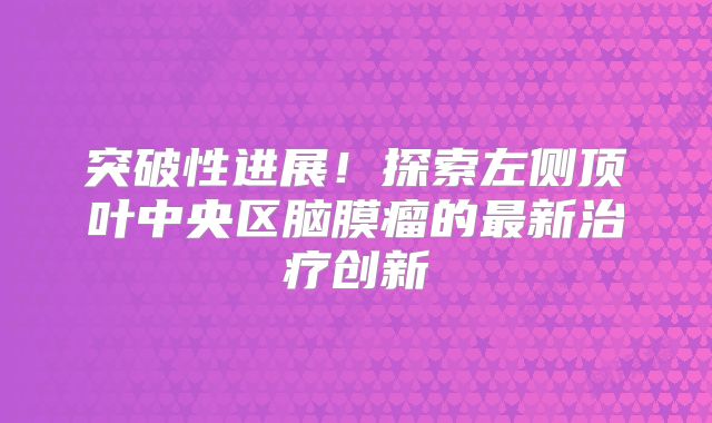 突破性进展！探索左侧顶叶中央区脑膜瘤的最新治疗创新