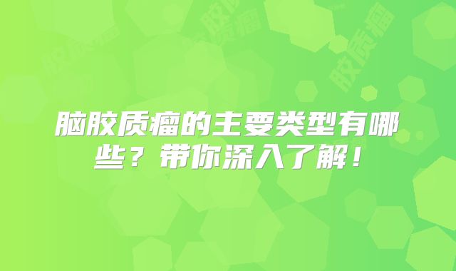 脑胶质瘤的主要类型有哪些？带你深入了解！