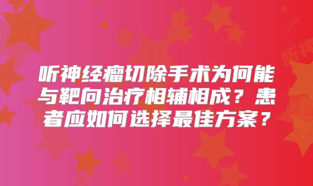 听神经瘤切除手术为何能与靶向治疗相辅相成？患者应如何选择最佳方案？