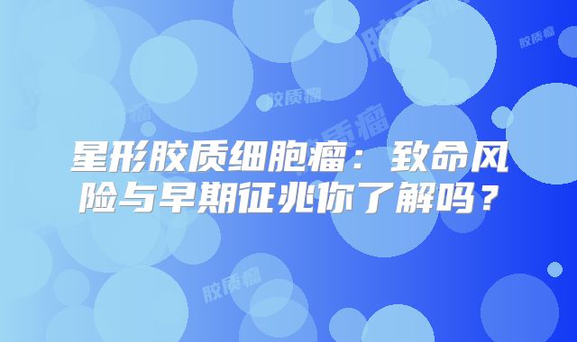 星形胶质细胞瘤：致命风险与早期征兆你了解吗？