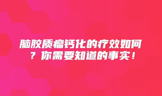 脑胶质瘤钙化的疗效如何？你需要知道的事实！