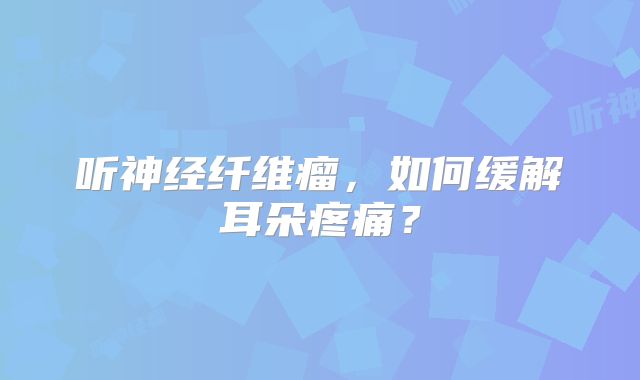 听神经纤维瘤，如何缓解耳朵疼痛？