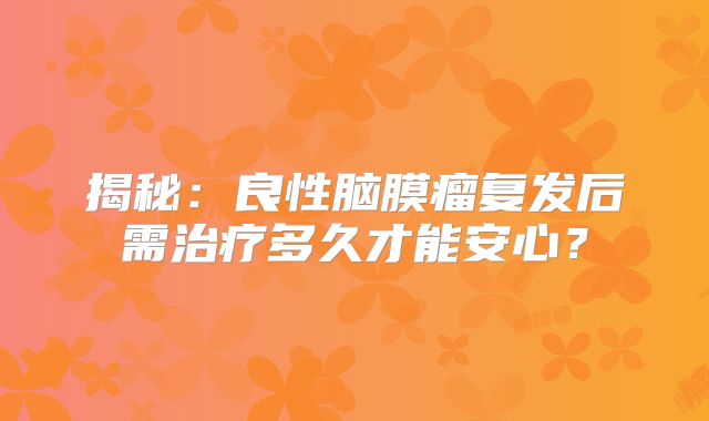 揭秘：良性脑膜瘤复发后需治疗多久才能安心？