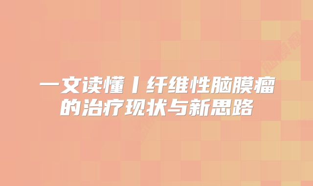 一文读懂丨纤维性脑膜瘤的治疗现状与新思路