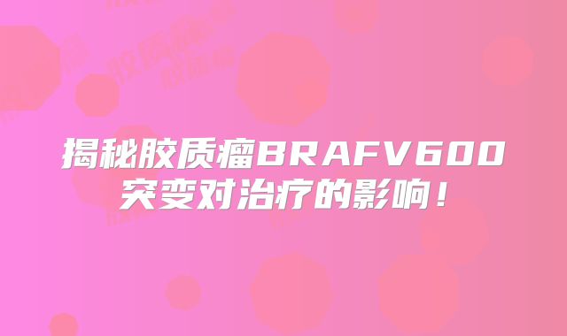揭秘胶质瘤BRAFV600突变对治疗的影响！