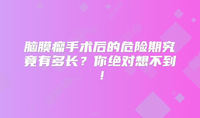 脑膜瘤手术后的危险期究竟有多长？你绝对想不到！