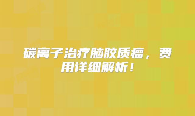 碳离子治疗脑胶质瘤，费用详细解析！