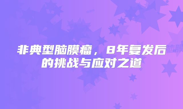 非典型脑膜瘤，8年复发后的挑战与应对之道